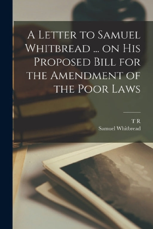A Letter to Samuel Whitbread ... on his Proposed Bill for the Amendment of the Poor Laws by T. R. 1766-1834 Malthus, Samuel Whitbread