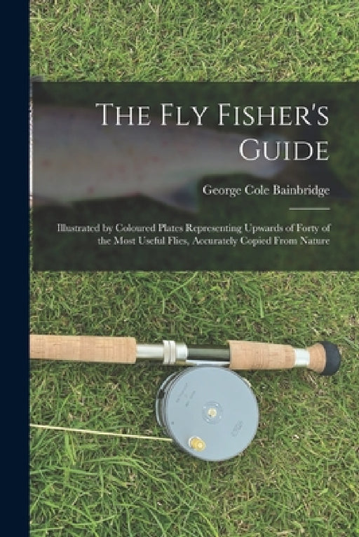 The fly Fisher's Guide: Illustrated by Coloured Plates Representing Upwards of Forty of the Most Useful Flies, Accurately Copied From Nature by George Cole Bainbridge