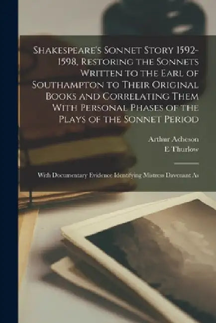 Shakespeare's Sonnet Story 1592-1598, Restoring the Sonnets Written to the Earl of Southampton to Their Original Books and Correlating Them With Perso by Arthur Acheson