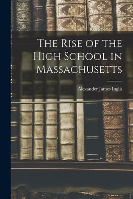 The Rise of the High School in Massachusetts by Alexander James Inglis