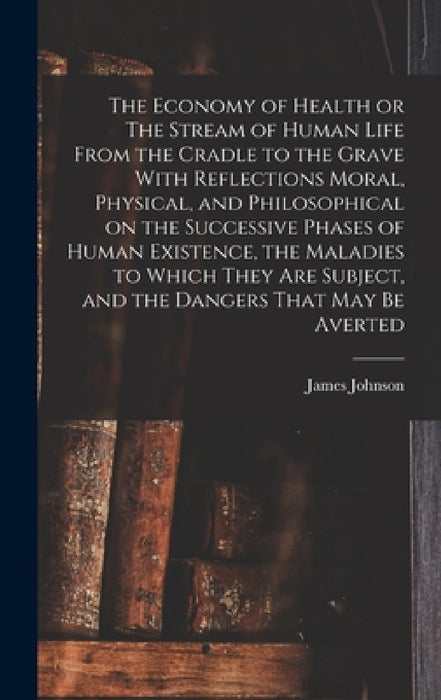 The Economy of Health or The Stream of Human Life From the Cradle to the Grave With Reflections Moral, Physical, and Philosophical on the Successive P by James Johnson