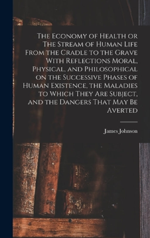 The Economy of Health or The Stream of Human Life From the Cradle to the Grave With Reflections Moral, Physical, and Philosophical on the Successive P by James Johnson
