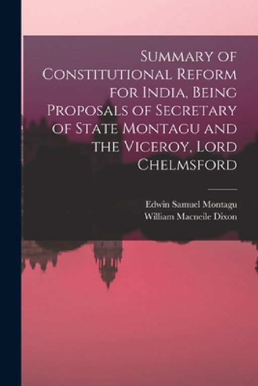 Summary of Constitutional Reform for India, Being Proposals of Secretary of State Montagu and the Viceroy, Lord Chelmsford by William Macneile Dixon, Edwin Samuel Montagu