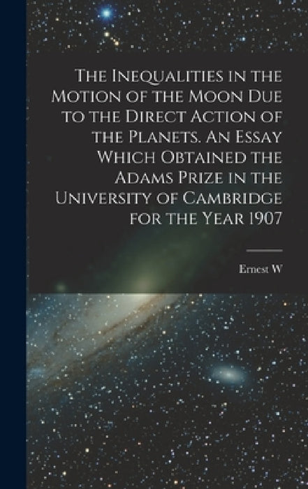 The Inequalities in the Motion of the Moon due to the Direct Action of the Planets. An Essay Which Obtained the Adams Prize in the University of Cambr by Ernest W. 1866-1938 Brown