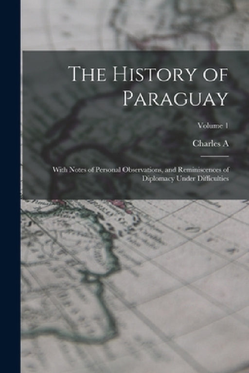 The History of Paraguay: With Notes of Personal Observations, and Reminiscences of Diplomacy Under Difficulties; Volume 1 by Charles A. 1822-1889 Washburn