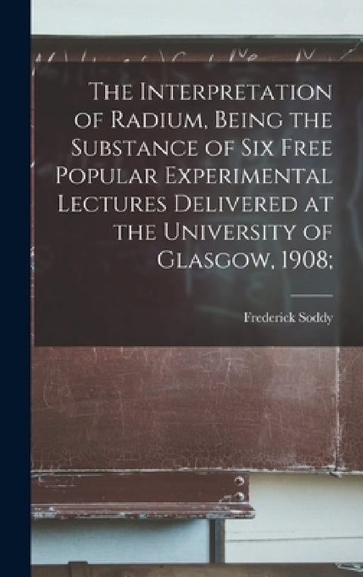 The Interpretation of Radium, Being the Substance of six Free Popular Experimental Lectures Delivered at the University of Glasgow, 1908; by Frederick Soddy