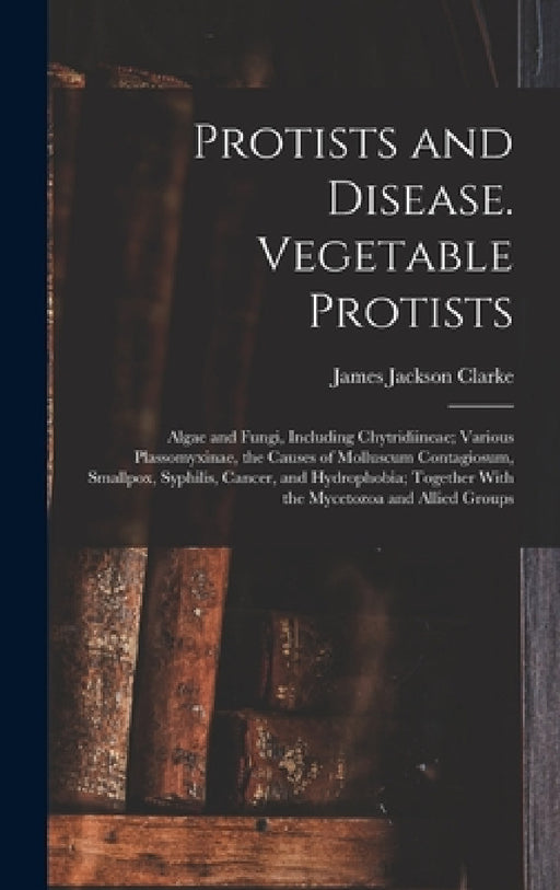 Protists and Disease. Vegetable Protists; Algae and Fungi, Including Chytridiineae; Various Plassomyxinae, the Causes of Molluscum Contagiosum, Smallp by James Jackson Clarke