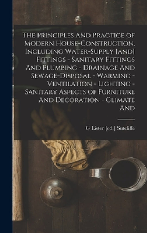The Principles And Practice of Modern House-construction, Including Water-supply [and] Fittings - Sanitary Fittings And Plumbing - Drainage And Sewage by G. Lister [Ed ]. Sutcliffe