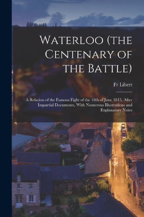 Waterloo (the Centenary of the Battle): A Relation of the Famous Fight of the 18th of June 1815, After Impartial Documents, With Numerous Illustration by Libert