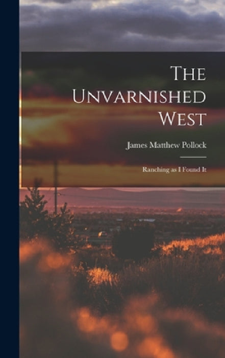 The Unvarnished West: Ranching as I Found It by James Matthew Pollock