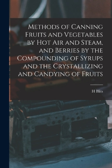Methods of Canning Fruits and Vegetables by hot air and Steam, and Berries by the Compounding of Syrups and the Crystallizing and Candying of Fruits by H. Blits