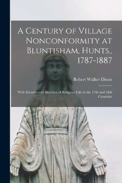 A Century of Village Nonconformity at Bluntisham, Hunts., 1787-1887: With Introductory Sketches of Religious Life in the 17th and 18th Centuries by Robert Walker Dixon