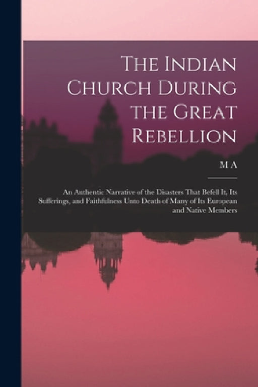 The Indian Church During the Great Rebellion: An Authentic Narrative of the Disasters That Befell it, its Sufferings, and Faithfulness Unto Death of M by M. a. 1826-1880 Sherring