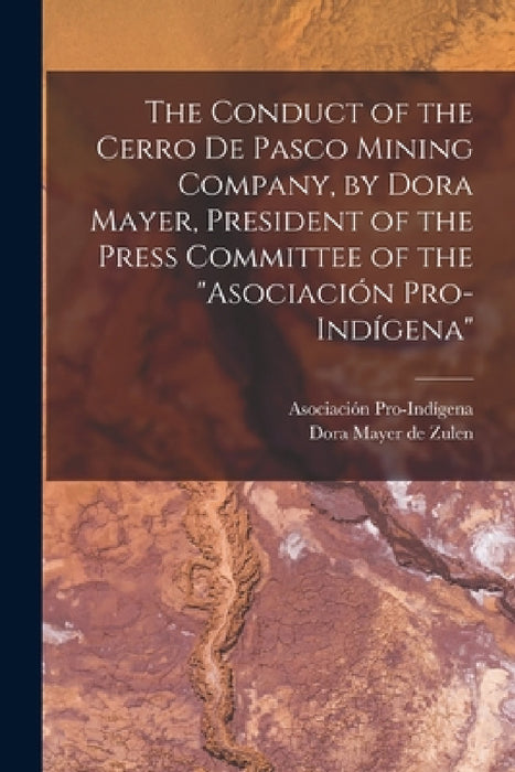 The Conduct of the Cerro de Pasco Mining Company, by Dora Mayer, President of the Press Committee of the "Asociación Pro-indígena" by Dora Mayer De Zulen, Asociación Pro-Indígena