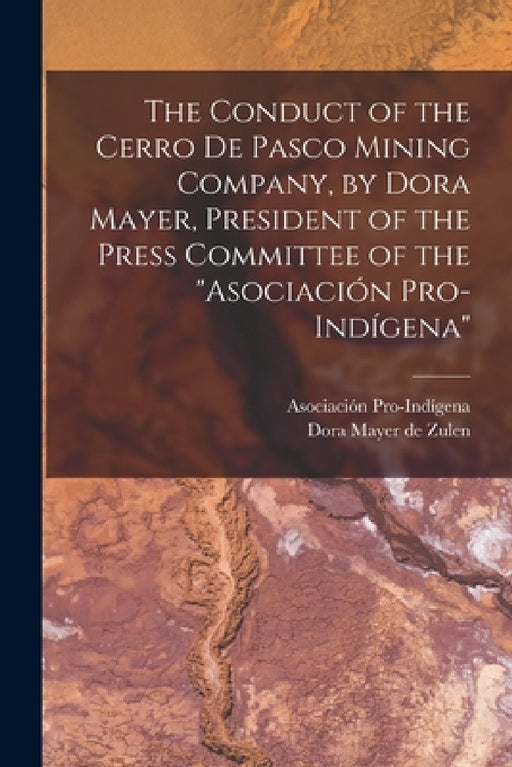 The Conduct of the Cerro de Pasco Mining Company, by Dora Mayer, President of the Press Committee of the "Asociación Pro-indígena" by Dora Mayer De Zulen, Asociación Pro-Indígena
