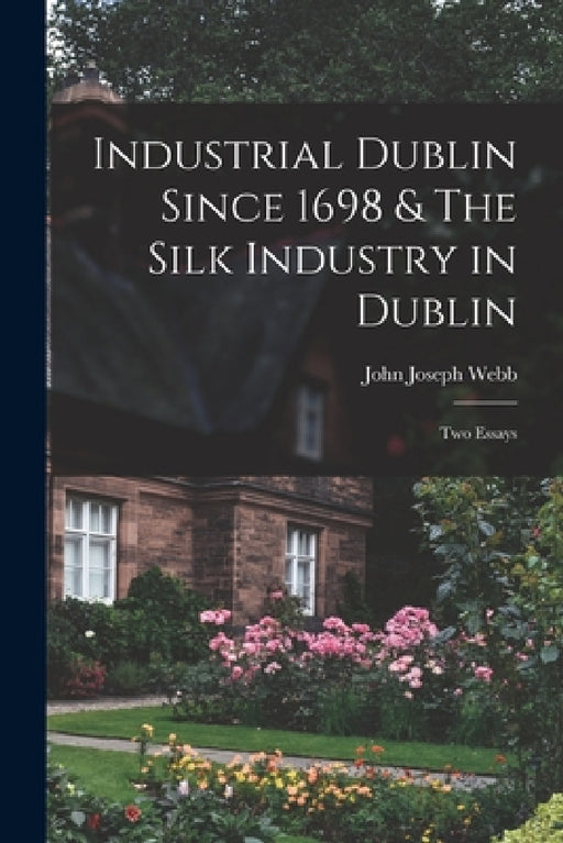 Industrial Dublin Since 1698 & The Silk Industry in Dublin; two Essays by John Joseph Webb