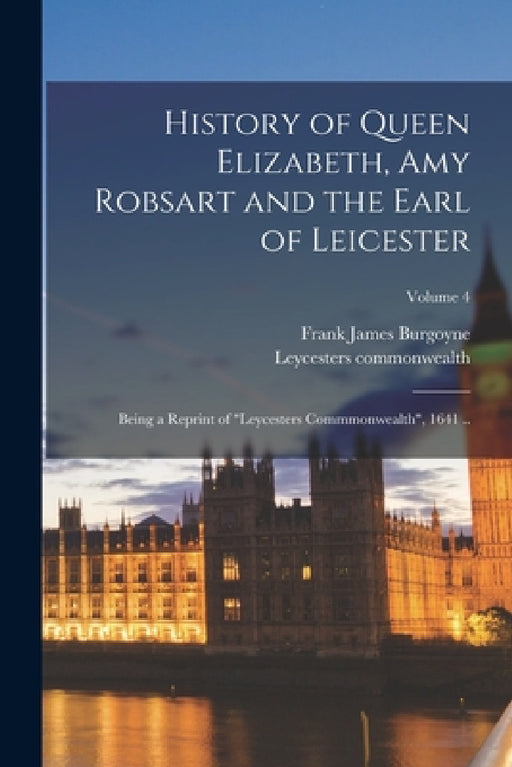 History of Queen Elizabeth, Amy Robsart and the Earl of Leicester: Being a Reprint of "Leycesters Commmonwealth", 1641 ..; Volume 4 by Frank James Burgoyne, Leycesters Commonwealth