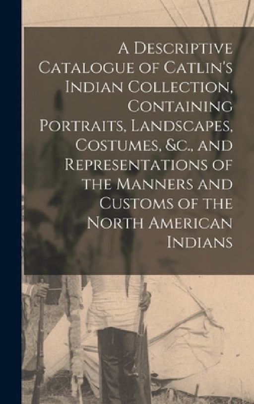 A Descriptive Catalogue of Catlin's Indian Collection, Containing Portraits, Landscapes, Costumes, &c., and Representations of the Manners and Customs by Anonymous