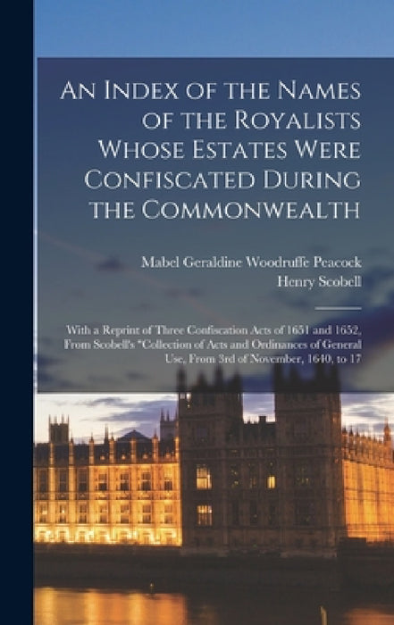 An Index of the Names of the Royalists Whose Estates Were Confiscated During the Commonwealth: With a Reprint of Three Confiscation Acts of 1651 and 1 by Mabel Geraldine Woodruffe Peacock, Henry Scobell