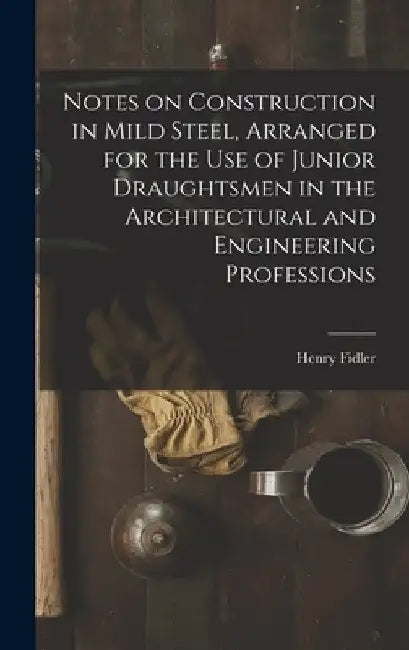 Notes on Construction in Mild Steel, Arranged for the use of Junior Draughtsmen in the Architectural and Engineering Professions by Henry Fidler