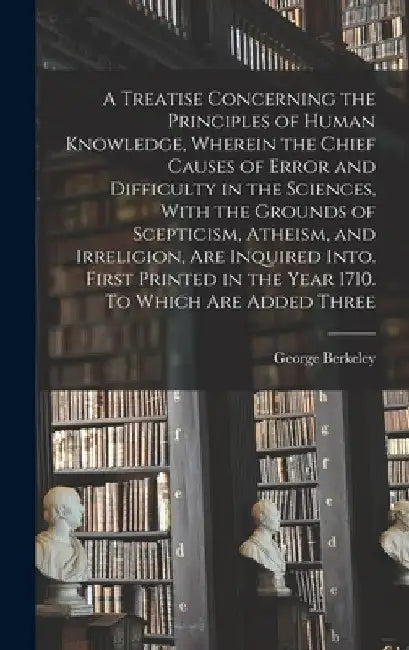 A Treatise Concerning the Principles of Human Knowledge, Wherein the Chief Causes of Error and Difficulty in the Sciences, With the Grounds of Sceptic by George Berkeley