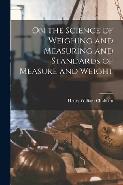 On the Science of Weighing and Measuring and Standards of Measure and Weight by Henry William Chisholm