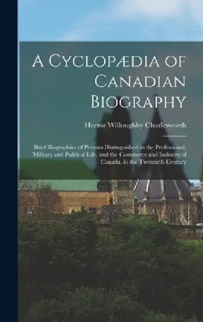 A Cyclopædia of Canadian Biography: Brief Biographies of Persons Distinguished in the Professional, Military and Political Life, and the Commerce and by Hector Willoughby Charlesworth