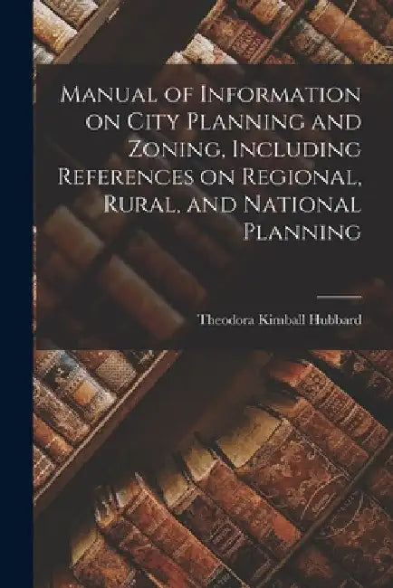 Manual of Information on City Planning and Zoning, Including References on Regional, Rural, and National Planning by Theodora Kimball Hubbard