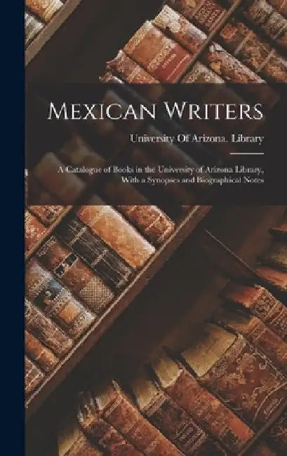 Mexican Writers; a Catalogue of Books in the University of Arizona Library, With a Synopses and Biographical Notes by University of Arizona Library