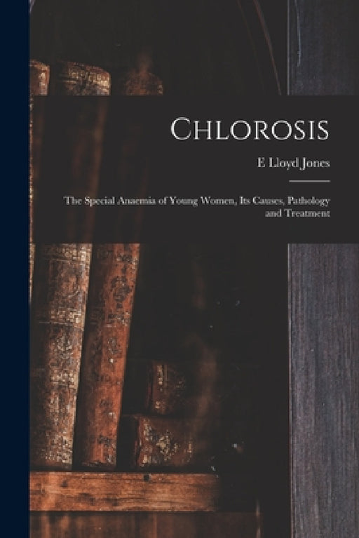 Chlorosis: The Special Anaemia of Young Women, its Causes, Pathology and Treatment by E. Lloyd Jones
