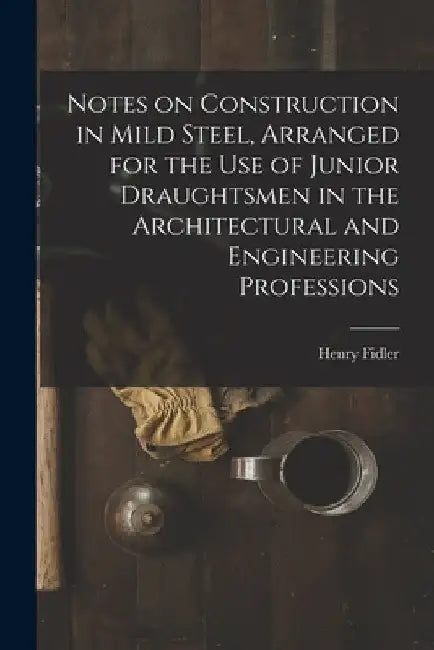 Notes on Construction in Mild Steel, Arranged for the use of Junior Draughtsmen in the Architectural and Engineering Professions by Henry Fidler