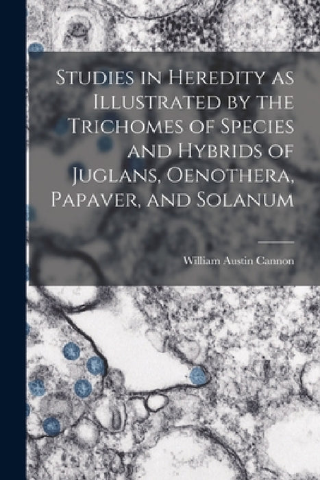 Studies in Heredity as Illustrated by the Trichomes of Species and Hybrids of Juglans, Oenothera, Papaver, and Solanum by William Austin Cannon