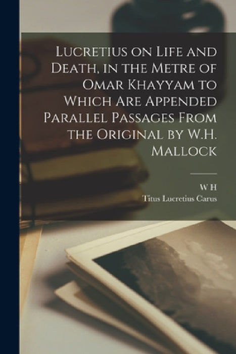 Lucretius on Life and Death, in the Metre of Omar Khayyam to Which are Appended Parallel Passages From the Original by W.H. Mallock by Titus Lucretius Carus, W. H. 1849-1923 Mallock