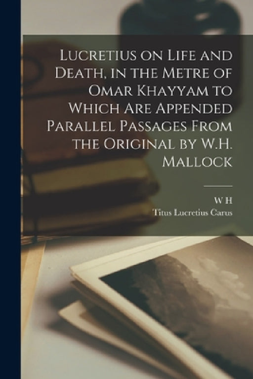 Lucretius on Life and Death, in the Metre of Omar Khayyam to Which are Appended Parallel Passages From the Original by W.H. Mallock by Titus Lucretius Carus, W. H. 1849-1923 Mallock