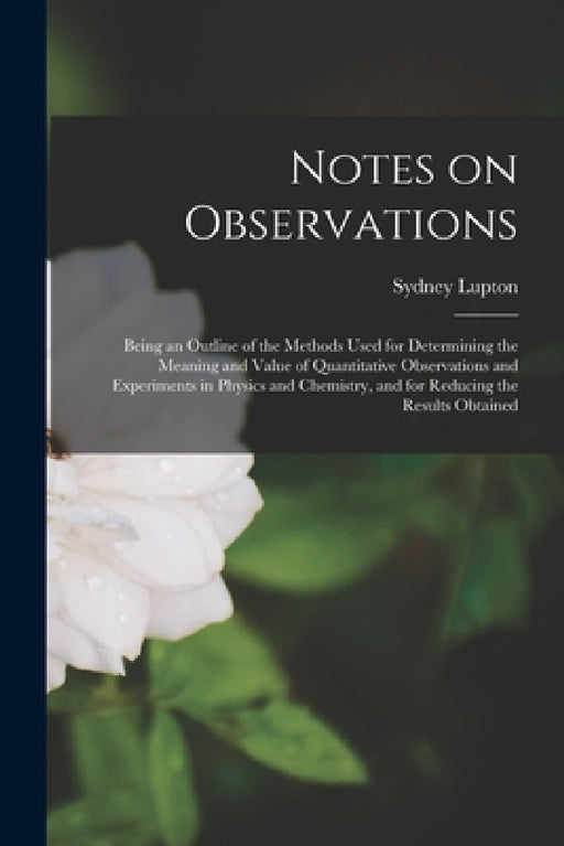 Notes on Observations: Being an Outline of the Methods Used for Determining the Meaning and Value of Quantitative Observations and Experiment by Sydney Lupton