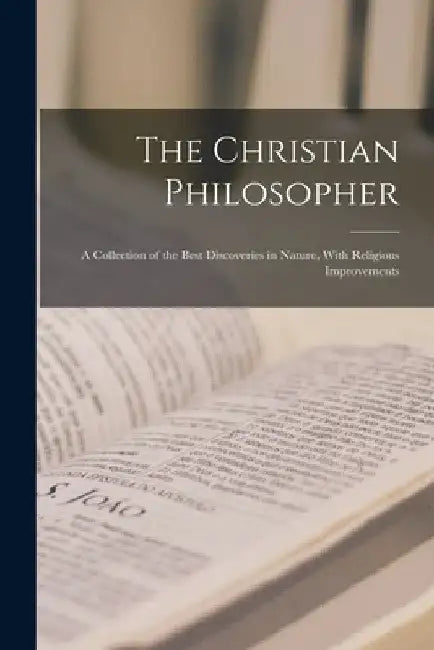 The Christian Philosopher: A Collection of the Best Discoveries in Nature, With Religious Improvements by Anonymous