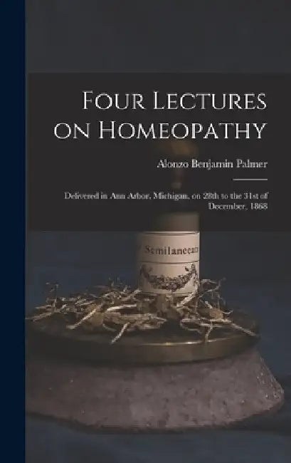 Four Lectures on Homeopathy: Delivered in Ann Arbor, Michigan, on 28th to the 31st of December, 1868 by Alonzo Benjamin Palmer