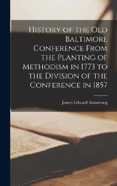 History of the old Baltimore Conference From the Planting of Methodism in 1773 to the Division of the Conference in 1857 by James Edward Armstrong