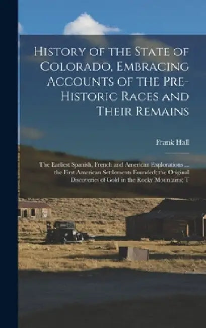 History of the State of Colorado, Embracing Accounts of the Pre-historic Races and Their Remains; the Earliest Spanish, French and American Exploratio by Frank Hall