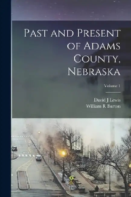 Past and Present of Adams County, Nebraska; Volume 1 by William R. Burton