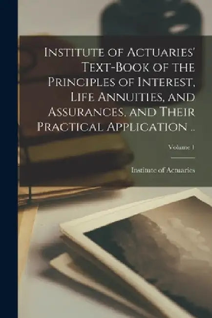 Institute of Actuaries' Text-book of the Principles of Interest, Life Annuities, and Assurances, and Their Practical Application ..; Volume 1 by Institute of Actuaries (Great Britain)