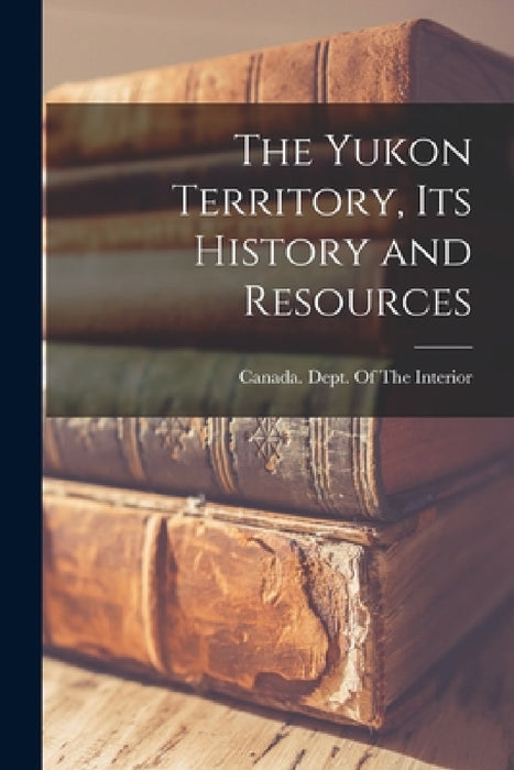 The Yukon Territory, its History and Resources by Canada Dept of the Interior