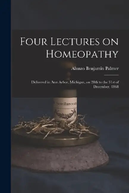 Four Lectures on Homeopathy: Delivered in Ann Arbor, Michigan, on 28th to the 31st of December, 1868 by Alonzo Benjamin Palmer