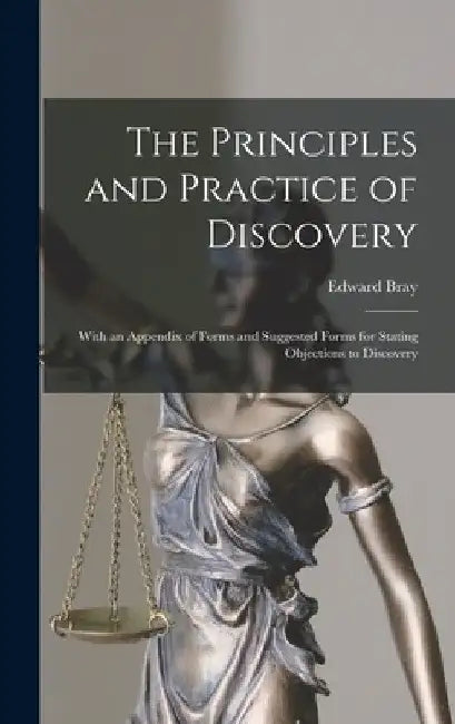 The Principles and Practice of Discovery: With an Appendix of Forms and Suggested Forms for Stating Objections to Discovery by Edward Bray