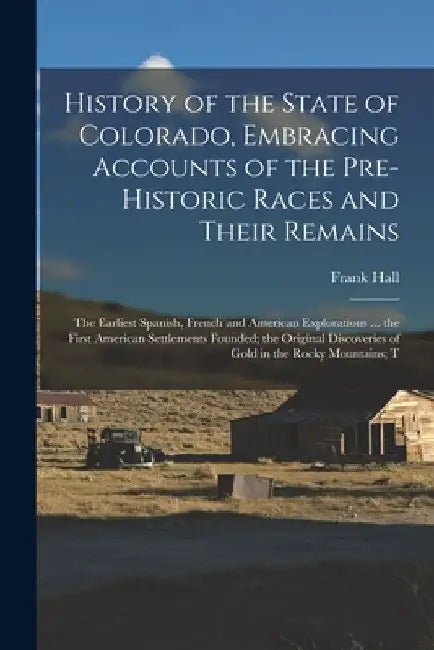 History of the State of Colorado, Embracing Accounts of the Pre-historic Races and Their Remains; the Earliest Spanish, French and American Exploratio by Frank Hall