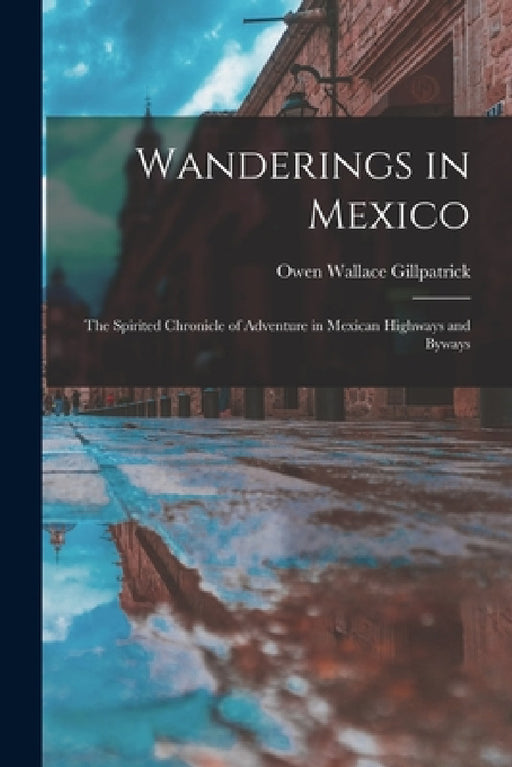 Wanderings in Mexico; the Spirited Chronicle of Adventure in Mexican Highways and Byways by Owen Wallace Gillpatrick