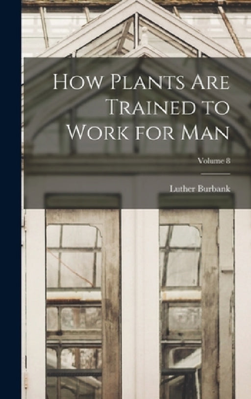How Plants are Trained to Work for man; Volume 8 by Luther Burbank