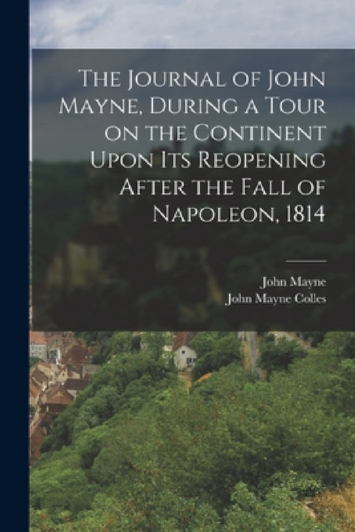 The Journal of John Mayne, During a Tour on the Continent Upon its Reopening After the Fall of Napoleon, 1814 by John Mayne, John Mayne Colles