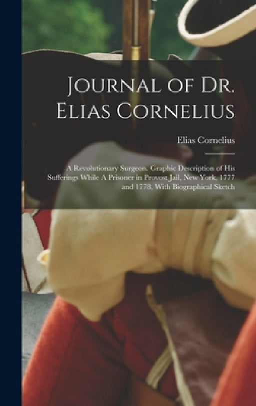Journal of Dr. Elias Cornelius: A Revolutionary Surgeon. Graphic Description of his Sufferings While A Prisoner in Provost Jail, New York, 1777 and 17 by Elias Cornelius