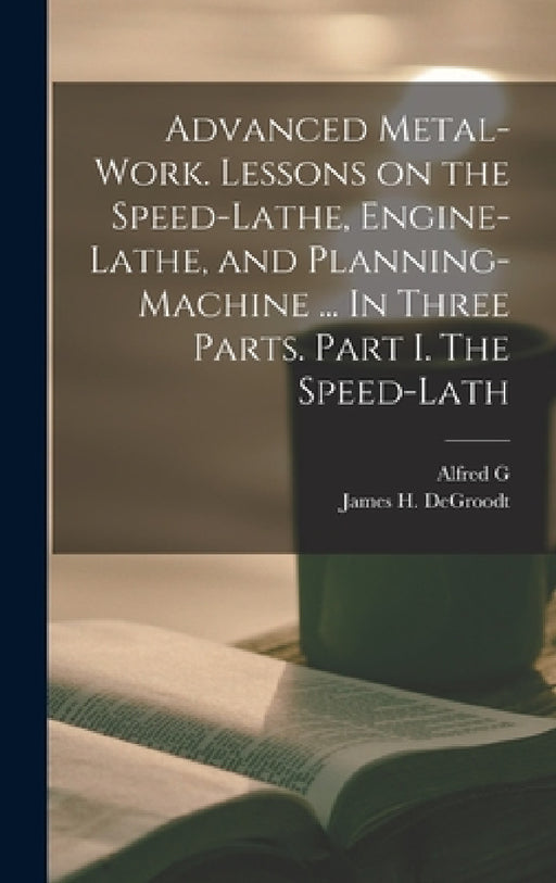 Advanced Metal-work. Lessons on the Speed-lathe, Engine-lathe, and Planning-machine ... In Three Parts. Part I. The Speed-lath by Alfred G. 1835-1913 Compton, James H. Degroodt